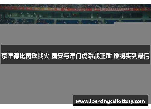 京津德比再燃战火 国安与津门虎激战正酣 谁将笑到最后